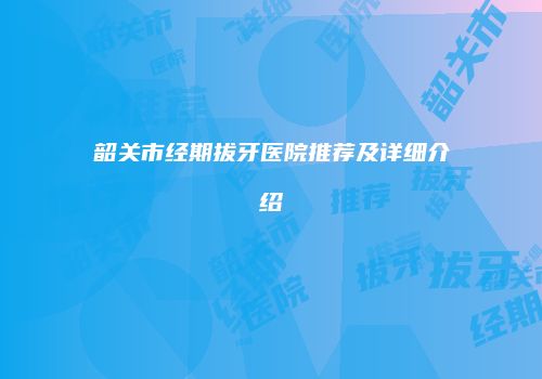 韶关市经期拔牙医院推荐及详细介绍