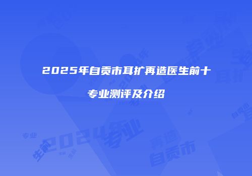 2025年自贡市耳扩再造医生前十专业测评及介绍