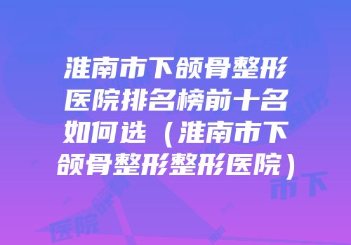淮南市下颌骨整形医院排名榜前十名如何选（淮南市下颌骨整形整形医院）