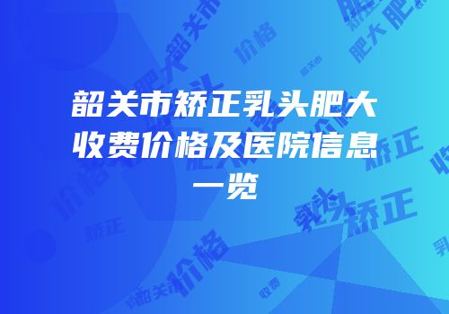 韶关市矫正乳头肥大收费价格及医院信息一览