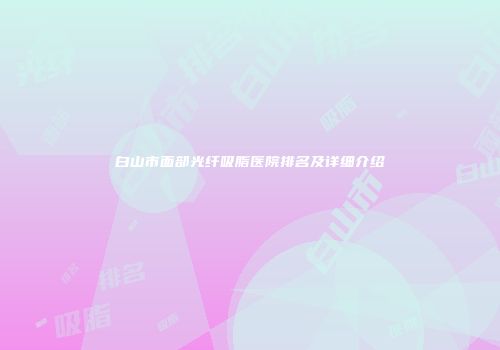 白山市面部光纤吸脂医院排名及详细介绍