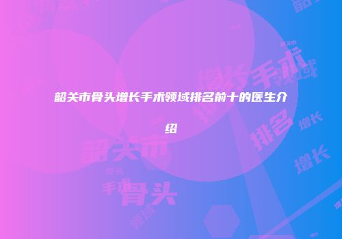 韶关市骨头增长手术领域排名前十的医生介绍