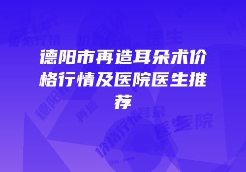德阳市再造耳朵术价格行情及医院医生推荐