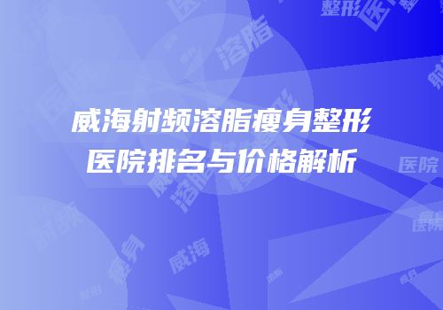 威海射频溶脂瘦身整形医院排名与价格解析