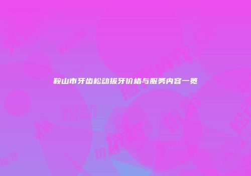 鞍山市牙齿松动拔牙价格与服务内容一览