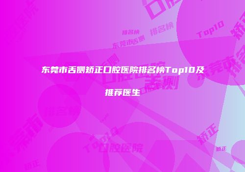 东莞市舌侧矫正口腔医院排名榜Top10及推荐医生