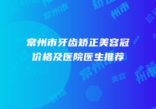常州市牙齿矫正美容冠价格及医院医生推荐