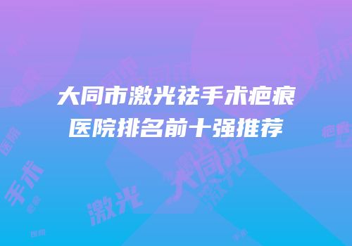 大同市激光祛手术疤痕医院排名前十强推荐