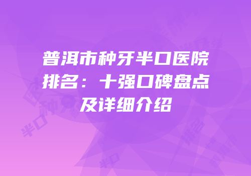 普洱市种牙半口医院排名：十强口碑盘点及详细介绍