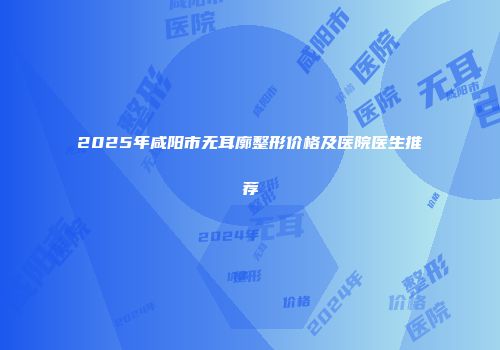 2025年咸阳市无耳廓整形价格及医院医生推荐