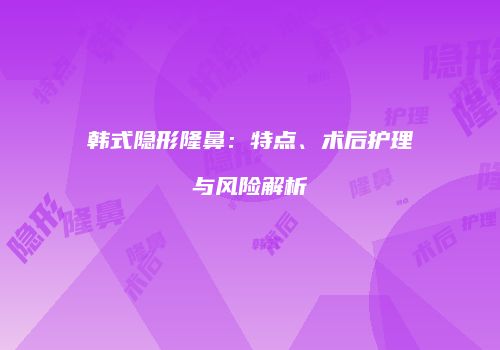 韩式隐形隆鼻：特点、术后护理与风险解析