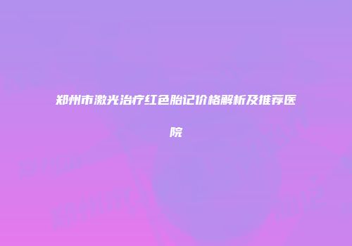 郑州市激光治疗红色胎记价格解析及推荐医院