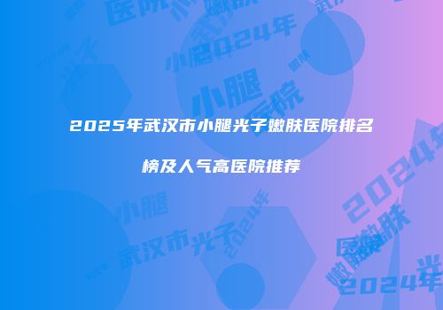 2025年武汉市小腿光子嫩肤医院排名榜及人气高医院推荐