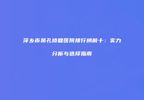 萍乡市鼻孔修复医院排行榜前十：实力分析与选择指南