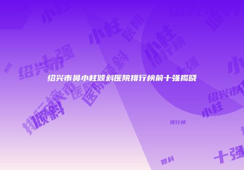 绍兴市鼻小柱倾斜医院排行榜前十强揭晓