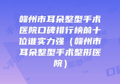 赣州市耳朵整型手术医院口碑排行榜前十位谁实力强（赣州市耳朵整型手术整形医院）