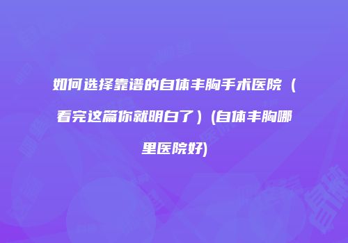 如何选择靠谱的自体丰胸手术医院（看完这篇你就明白了）(自体丰胸哪里医院好)