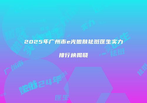 2025年广州市e光嫩肤祛斑医生实力排行榜揭晓