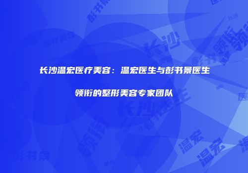 长沙温宏医疗美容：温宏医生与彭书景医生领衔的整形美容专家团队