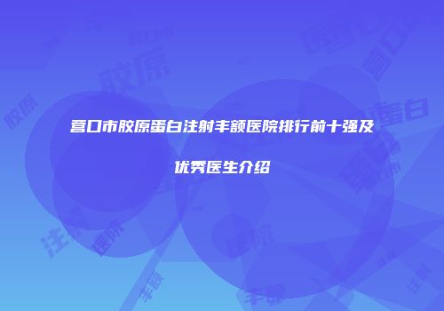 营口市胶原蛋白注射丰额医院排行前十强及优秀医生介绍