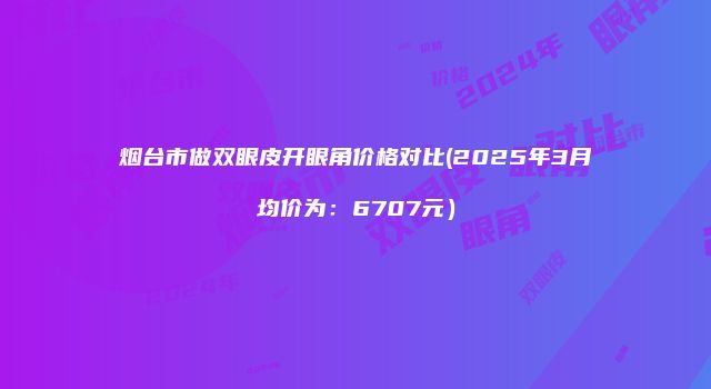 烟台市做双眼皮开眼角价格对比(2025年3月均价为：6707元）