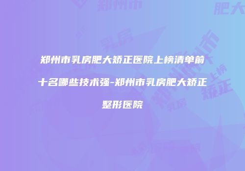 郑州市乳房肥大矫正医院上榜清单前十名哪些技术强-郑州市乳房肥大矫正整形医院