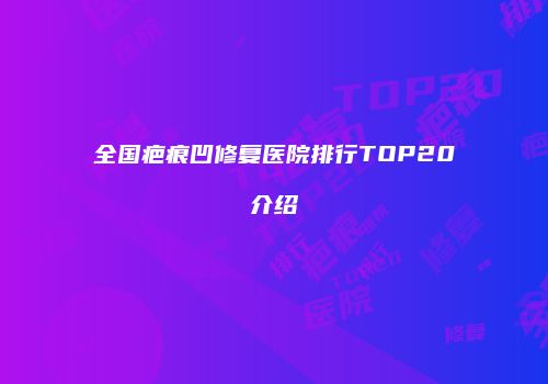 全国疤痕凹修复医院排行TOP20介绍