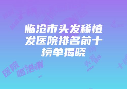 临沧市头发稀植发医院排名前十榜单揭晓