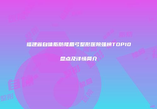 福建省自体脂肪隆眉弓整形医院强榜TOP10盘点及详情简介