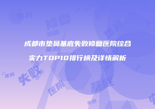 成都市垫鼻基底失败修复医院综合实力TOP10排行榜及详情解析