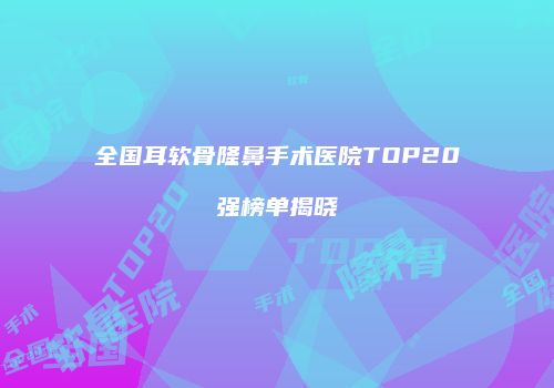全国耳软骨隆鼻手术医院TOP20强榜单揭晓