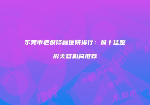 东莞市疤痕修复医院排行：前十佳整形美容机构推荐