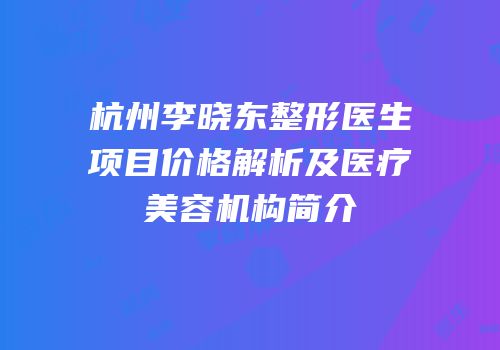 杭州李晓东整形医生项目价格解析及医疗美容机构简介