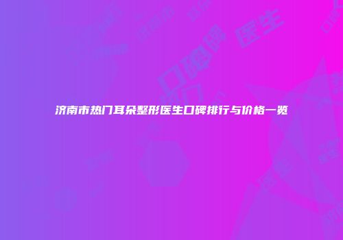 济南市热门耳朵整形医生口碑排行与价格一览