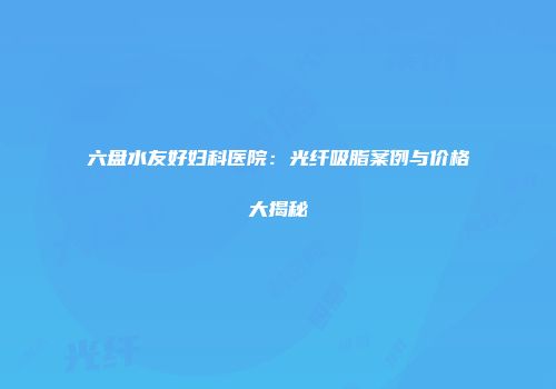 六盘水友好妇科医院：光纤吸脂案例与价格大揭秘