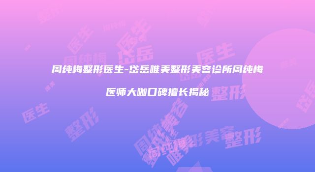 周纯梅整形医生-岱岳唯美整形美容诊所周纯梅医师大咖口碑擅长揭秘