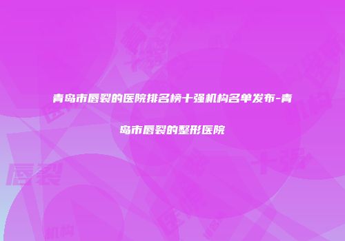 青岛市唇裂的医院排名榜十强机构名单发布-青岛市唇裂的整形医院