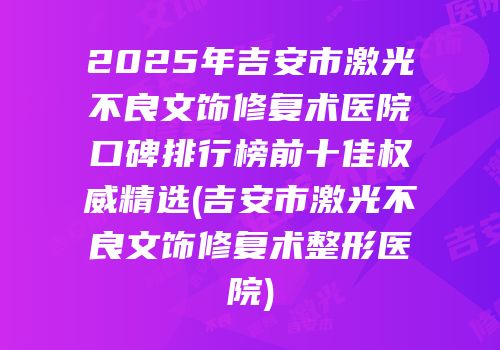 2025年吉安市激光不良文饰修复术医院口碑排行榜前十佳权威精选(吉安市激光不良文饰修复术整形医院)