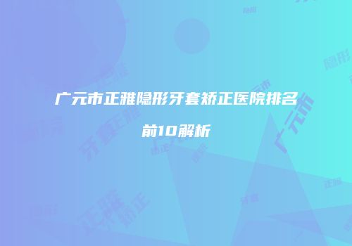 广元市正雅隐形牙套矫正医院排名前10解析