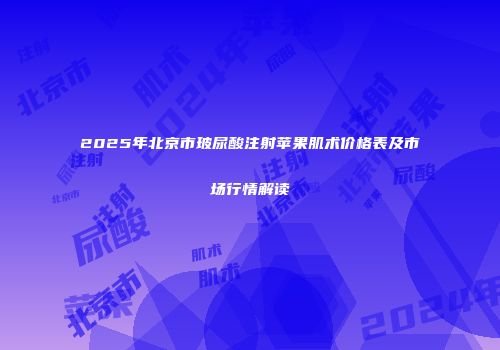 2025年北京市玻尿酸注射苹果肌术价格表及市场行情解读