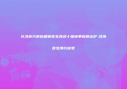 长沙市方形脸磨骨医生排名十强榜单新鲜出炉-汪伟医生预约挂号