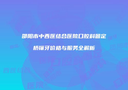 邵阳市中西医结合医院口腔科固定桥镶牙价格与服务全解析