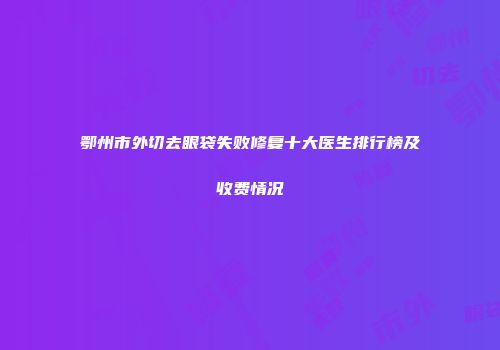 鄂州市外切去眼袋失败修复十大医生排行榜及收费情况