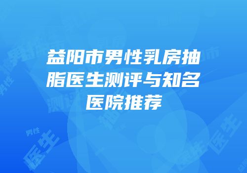 益阳市男性乳房抽脂医生测评与知名医院推荐