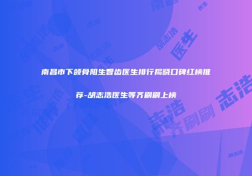 南昌市下颌骨阻生智齿医生排行揭晓口碑红榜推荐-胡志浩医生等齐刷刷上榜