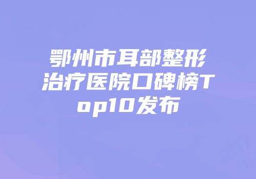 鄂州市耳部整形治疗医院口碑榜Top10发布