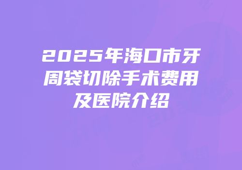 2025年海口市牙周袋切除手术费用及医院介绍