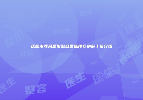 抚顺市耳朵整形整容医生排行榜前十位介绍