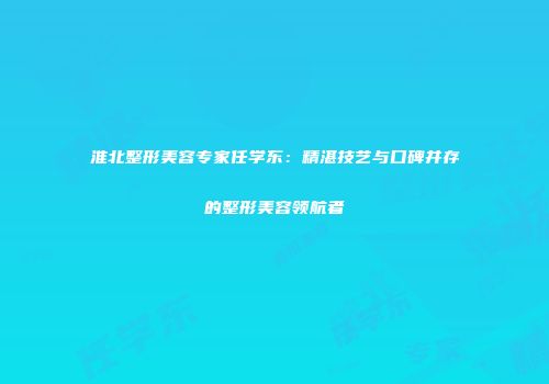 淮北整形美容专家任学东：精湛技艺与口碑并存的整形美容领航者