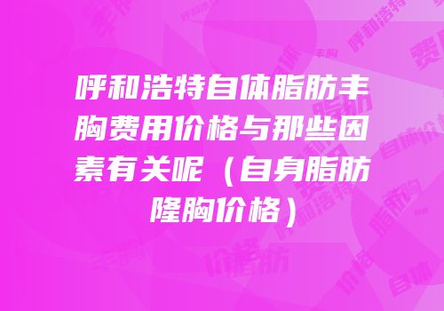 呼和浩特自体脂肪丰胸费用价格与那些因素有关呢（自身脂肪隆胸价格）